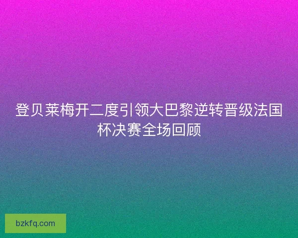 登贝莱梅开二度引领大巴黎逆转晋级法国杯决赛全场回顾