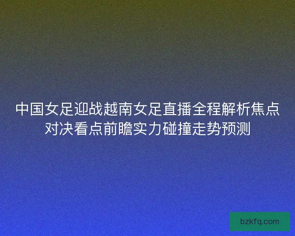 中国女足迎战越南女足直播全程解析焦点对决看点前瞻实力碰撞走势预测