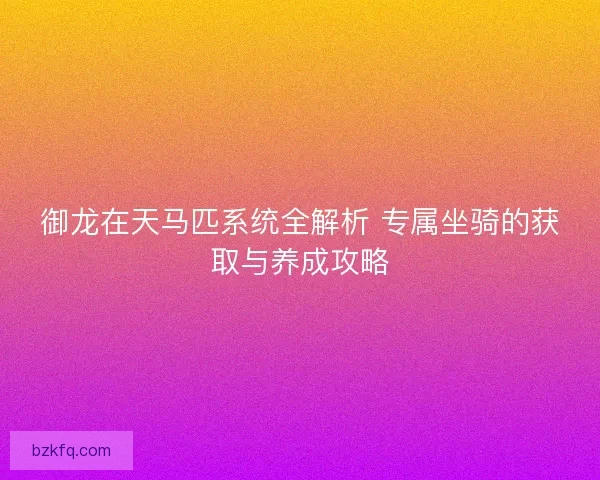 御龙在天马匹系统全解析 专属坐骑的获取与养成攻略