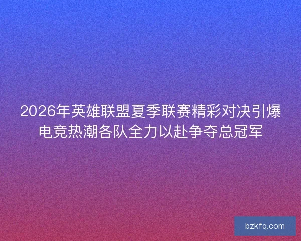 2026年英雄联盟夏季联赛精彩对决引爆电竞热潮各队全力以赴争夺总冠军