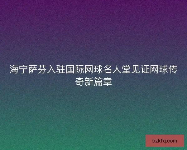 海宁萨芬入驻国际网球名人堂见证网球传奇新篇章