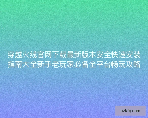 穿越火线官网下载最新版本安全快速安装指南大全新手老玩家必备全平台畅玩攻略