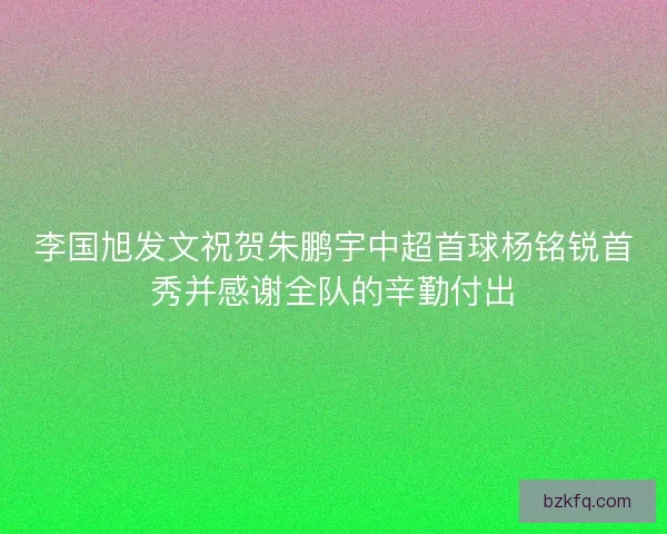 李国旭发文祝贺朱鹏宇中超首球杨铭锐首秀并感谢全队的辛勤付出