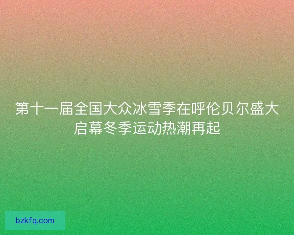 第十一届全国大众冰雪季在呼伦贝尔盛大启幕冬季运动热潮再起