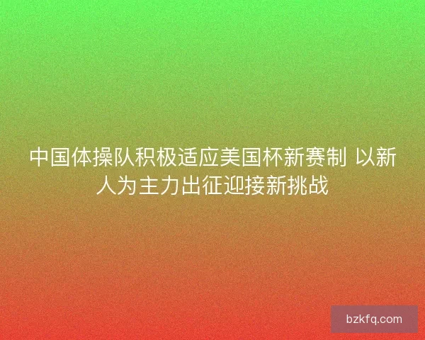 中国体操队积极适应美国杯新赛制 以新人为主力出征迎接新挑战