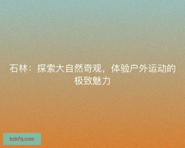 石林：探索大自然奇观，体验户外运动的极致魅力