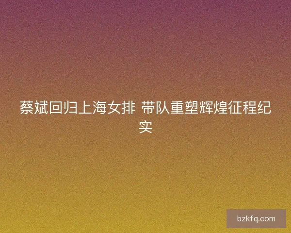 蔡斌回归上海女排 带队重塑辉煌征程纪实