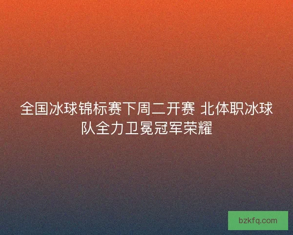 全国冰球锦标赛下周二开赛 北体职冰球队全力卫冕冠军荣耀