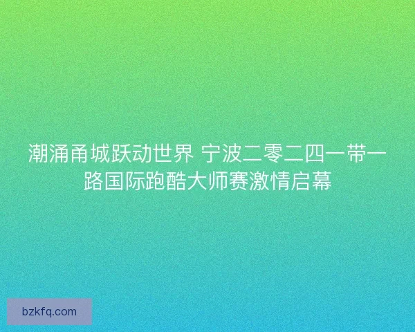 潮涌甬城跃动世界 宁波二零二四一带一路国际跑酷大师赛激情启幕 潮涌甬城跃动世界 宁波二零二四一带一路国际跑酷大师赛激情启幕