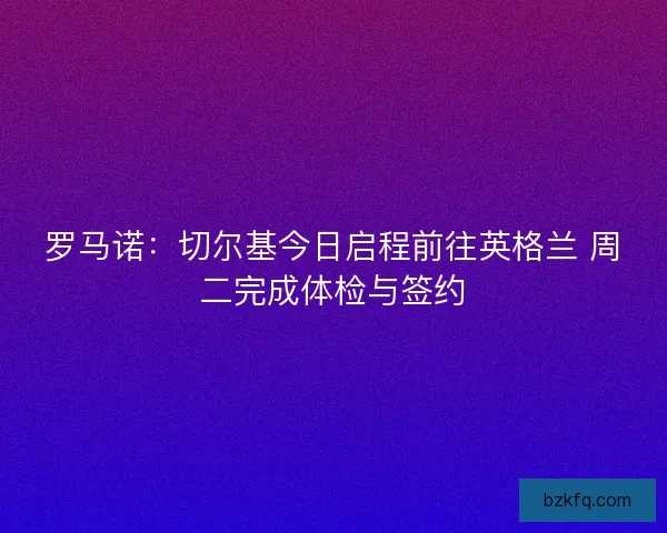 罗马诺:切尔基今日启程前往英格兰 周二完成体检与签约 罗马诺:切尔基今日启程前往英格兰 周二完成体检与签约