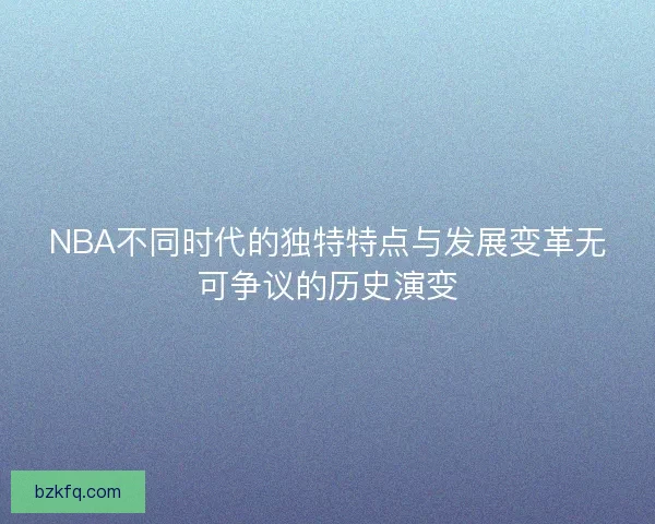 NBA不同时代的独特特点与发展变革无可争议的历史演变 NBA不同时代的独特特点与发展变革无可争议的历史演变