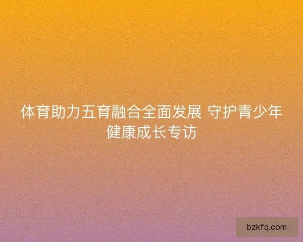 体育助力五育融合全面发展 守护青少年健康成长专访