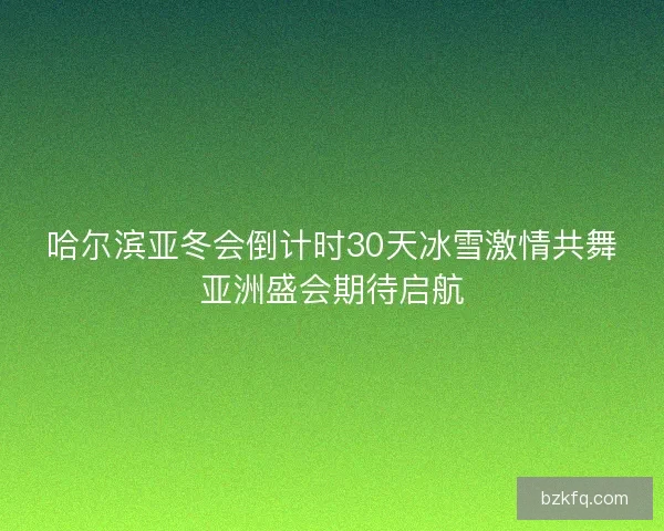 哈尔滨亚冬会倒计时30天冰雪激情共舞亚洲盛会期待启航