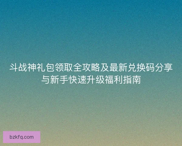斗战神礼包领取全攻略及最新兑换码分享与新手快速升级福利指南