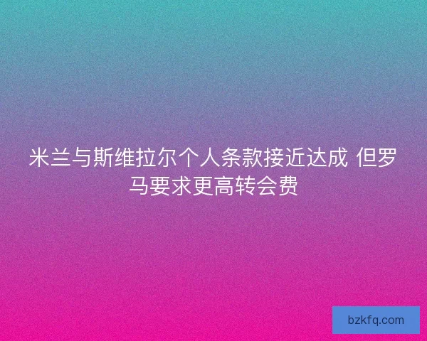 米兰与斯维拉尔个人条款接近达成 但罗马要求更高转会费