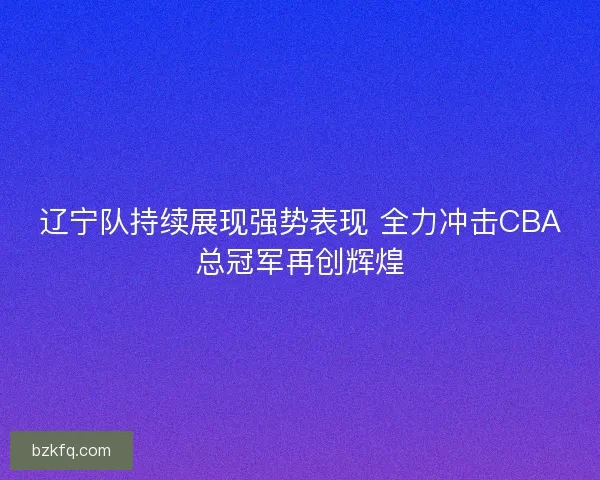 辽宁队持续展现强势表现 全力冲击CBA总冠军再创辉煌