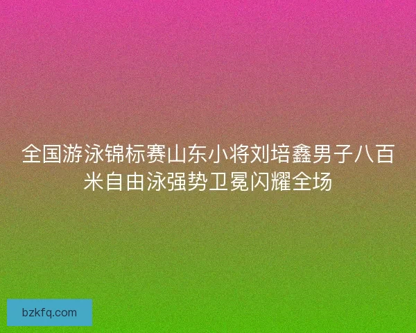 全国游泳锦标赛山东小将刘培鑫男子八百米自由泳强势卫冕闪耀全场