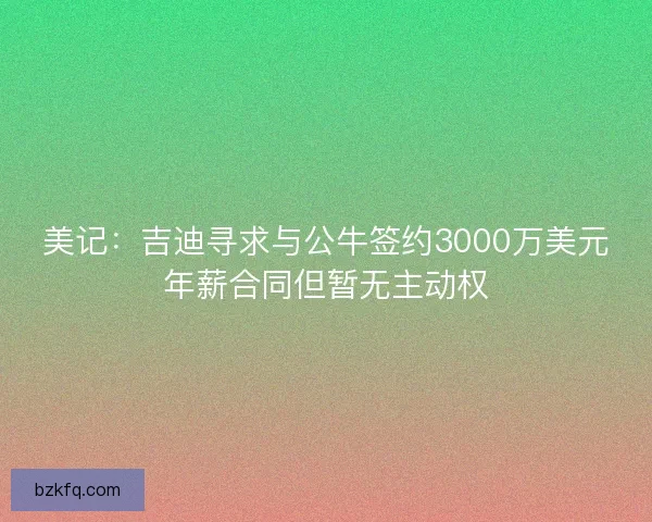美记：吉迪寻求与公牛签约3000万美元年薪合同但暂无主动权