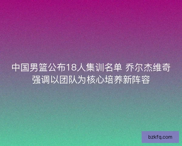 中国男篮公布18人集训名单 乔尔杰维奇强调以团队为核心培养新阵容 中国男篮公布18人集训名单 乔尔杰维奇强调以团队为核心培养新阵容