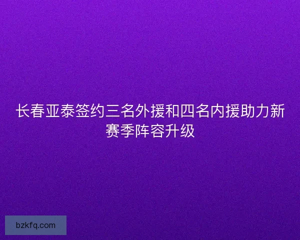 长春亚泰签约三名外援和四名内援助力新赛季阵容升级 长春亚泰签约三名外援和四名内援助力新赛季阵容升级