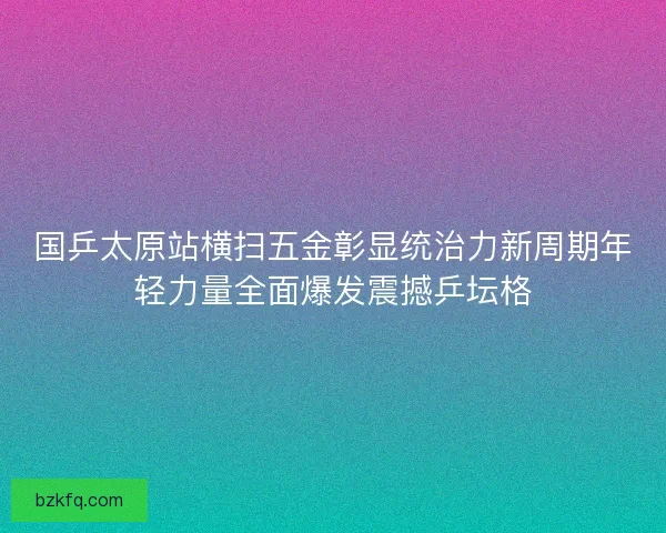 国乒太原站横扫五金彰显统治力新周期年轻力量全面爆发震撼乒坛格