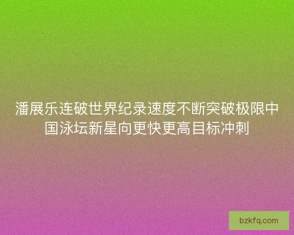 潘展乐连破世界纪录速度不断突破极限中国泳坛新星向更快更高目标冲刺