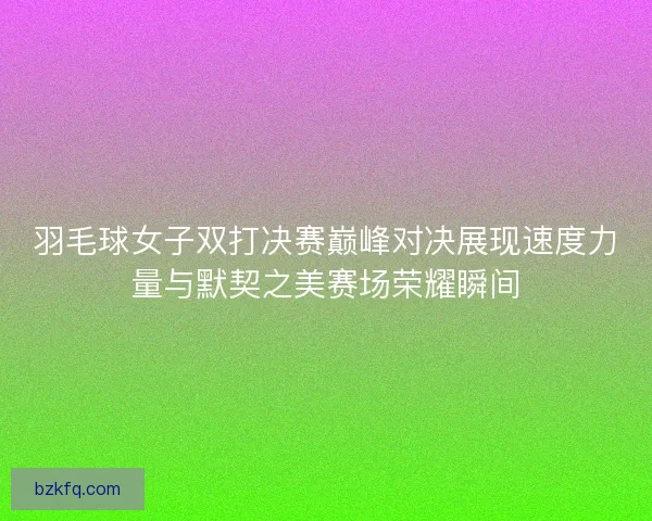 羽毛球女子双打决赛巅峰对决展现速度力量与默契之美赛场荣耀瞬间