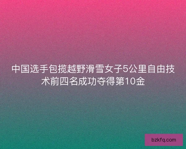 中国选手包揽越野滑雪女子5公里自由技术前四名成功夺得第10金